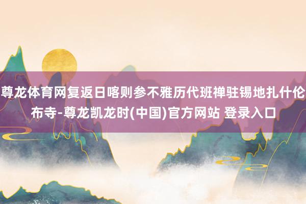 尊龙体育网复返日喀则参不雅历代班禅驻锡地扎什伦布寺-尊龙凯龙时(中国)官方网站 登录入口