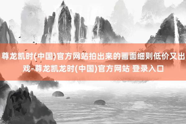 尊龙凯时(中国)官方网站拍出来的画面细则低价又出戏-尊龙凯龙时(中国)官方网站 登录入口