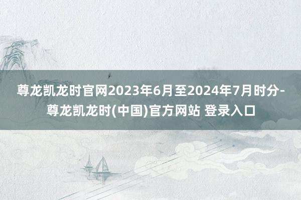 尊龙凯龙时官网2023年6月至2024年7月时分-尊龙凯龙时(中国)官方网站 登录入口