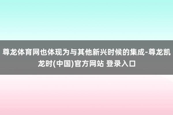 尊龙体育网也体现为与其他新兴时候的集成-尊龙凯龙时(中国)官方网站 登录入口