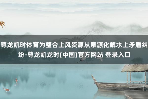 尊龙凯时体育为整合上风资源从泉源化解水上矛盾纠纷-尊龙凯龙时(中国)官方网站 登录入口