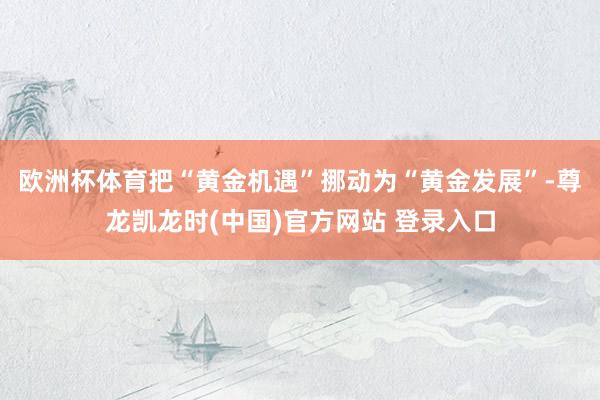 欧洲杯体育把“黄金机遇”挪动为“黄金发展”-尊龙凯龙时(中国)官方网站 登录入口