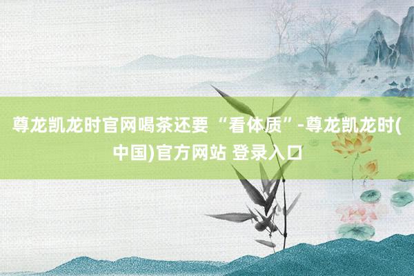 尊龙凯龙时官网喝茶还要 “看体质”-尊龙凯龙时(中国)官方网站 登录入口