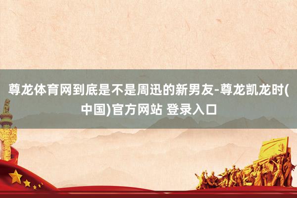 尊龙体育网到底是不是周迅的新男友-尊龙凯龙时(中国)官方网站 登录入口
