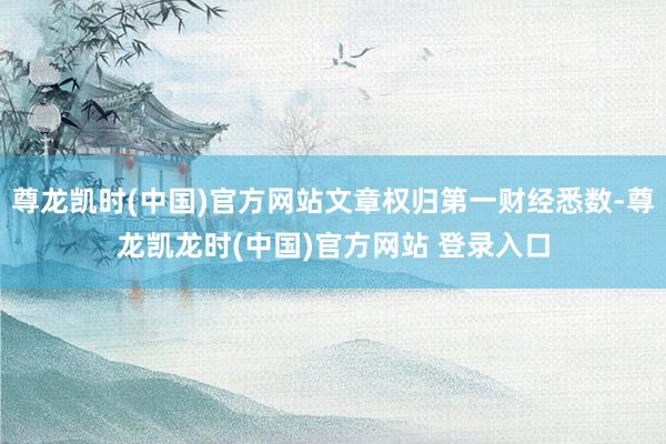 尊龙凯时(中国)官方网站文章权归第一财经悉数-尊龙凯龙时(中国)官方网站 登录入口