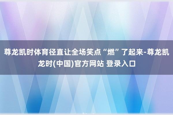 尊龙凯时体育径直让全场笑点“燃”了起来-尊龙凯龙时(中国)官方网站 登录入口