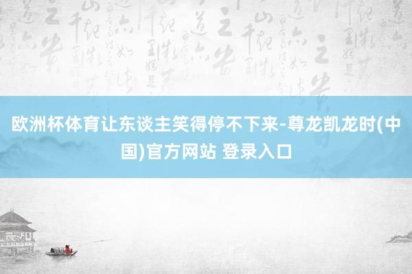 欧洲杯体育让东谈主笑得停不下来-尊龙凯龙时(中国)官方网站 登录入口