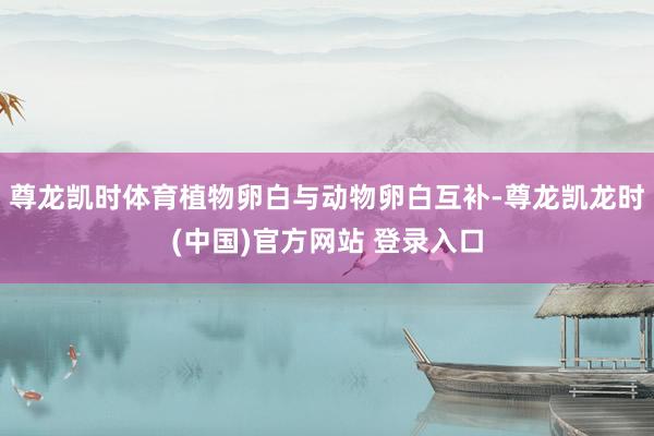 尊龙凯时体育植物卵白与动物卵白互补-尊龙凯龙时(中国)官方网站 登录入口