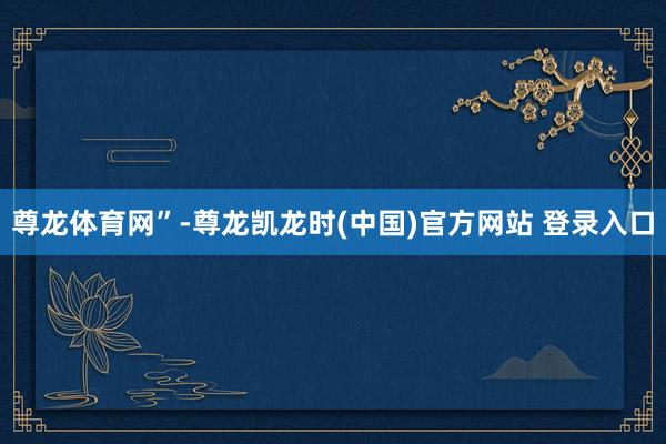 尊龙体育网”-尊龙凯龙时(中国)官方网站 登录入口